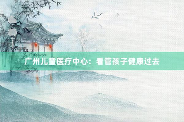 广州儿童医疗中心：看管孩子健康过去