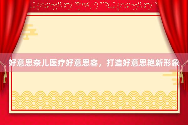 好意思奈儿医疗好意思容，打造好意思艳新形象